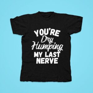 You Re Dry Humping My Last Nerve Tshirt